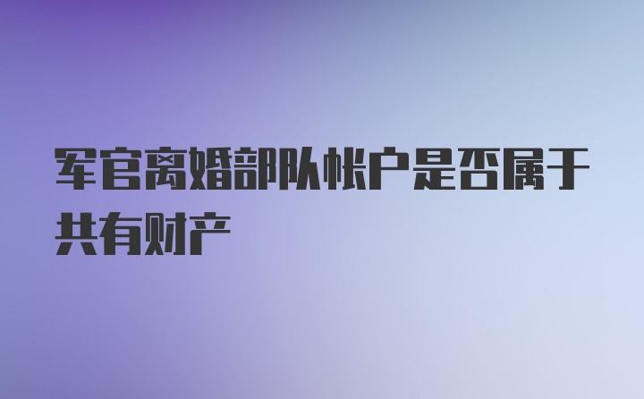 军官离婚部队帐户是否属于共有财产