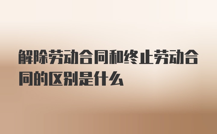 解除劳动合同和终止劳动合同的区别是什么