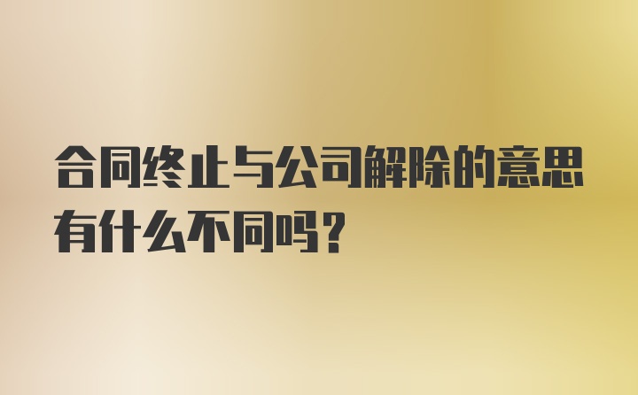 合同终止与公司解除的意思有什么不同吗?