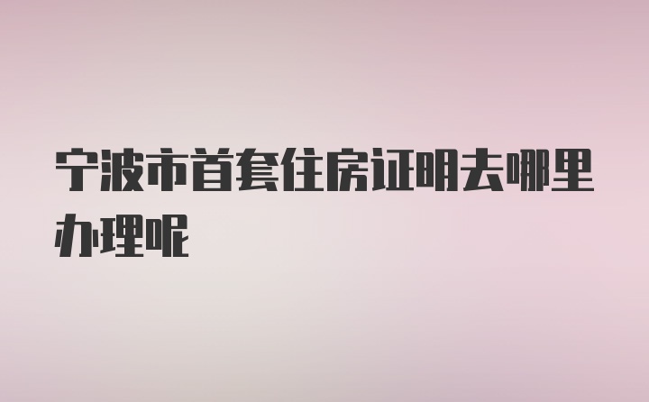 宁波市首套住房证明去哪里办理呢