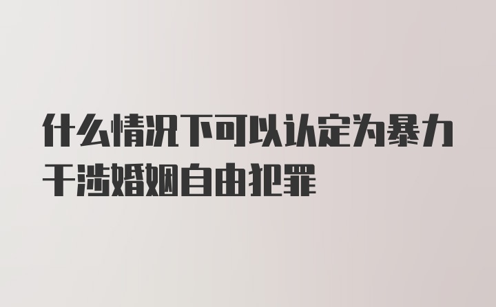 什么情况下可以认定为暴力干涉婚姻自由犯罪