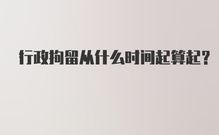 行政拘留从什么时间起算起？