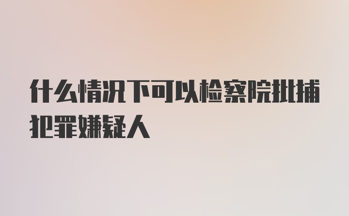 什么情况下可以检察院批捕犯罪嫌疑人