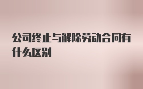 公司终止与解除劳动合同有什么区别