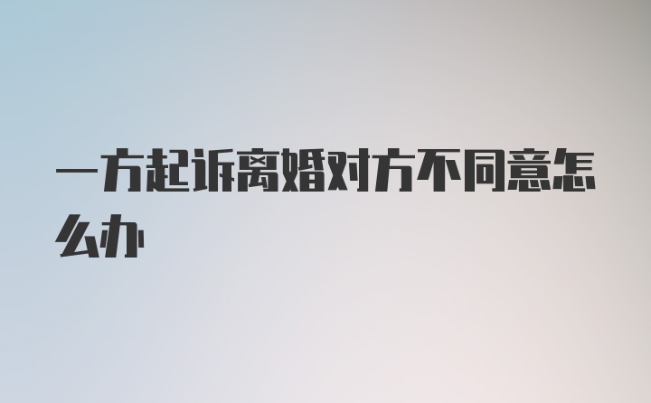 一方起诉离婚对方不同意怎么办