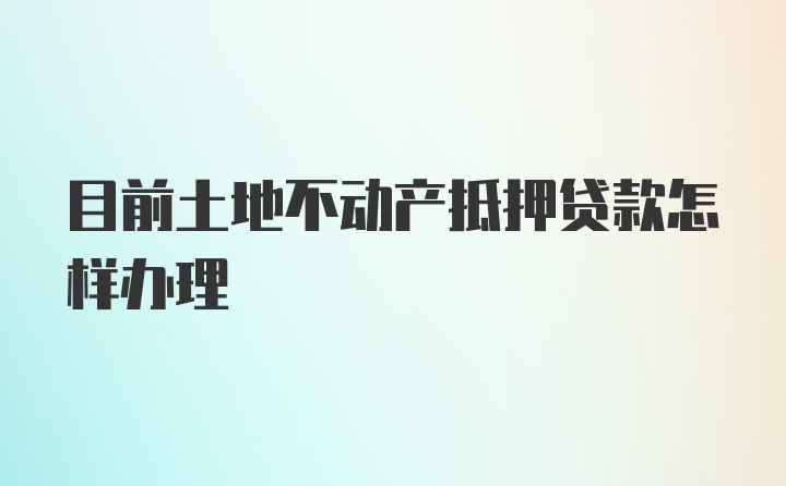 目前土地不动产抵押贷款怎样办理