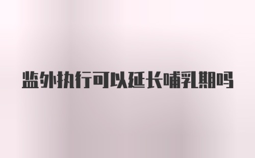 监外执行可以延长哺乳期吗