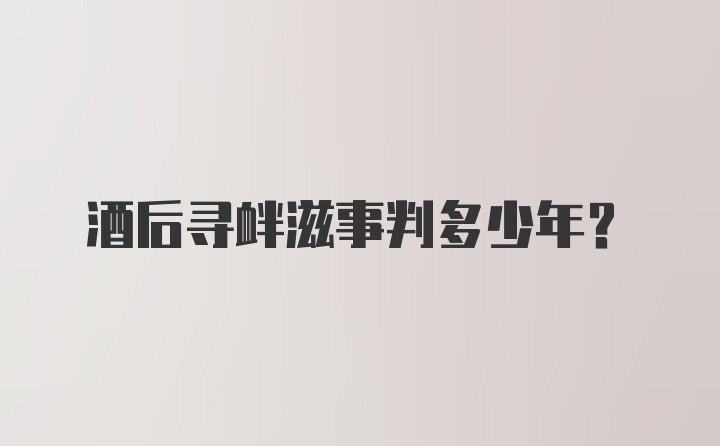 酒后寻衅滋事判多少年？