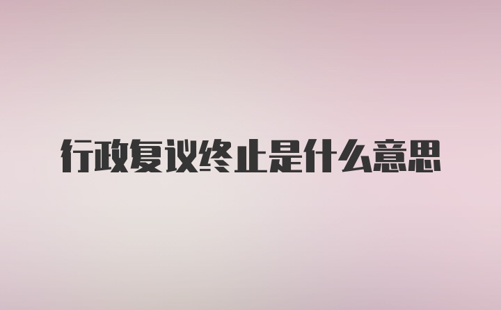 行政复议终止是什么意思