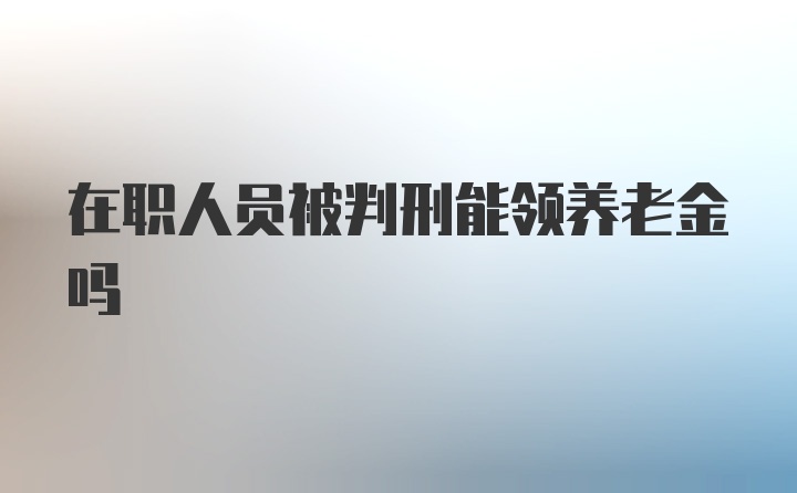 在职人员被判刑能领养老金吗