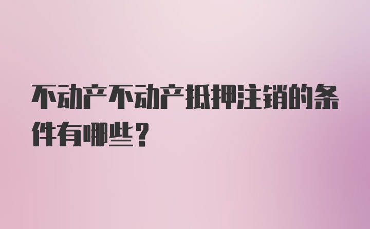 不动产不动产抵押注销的条件有哪些？