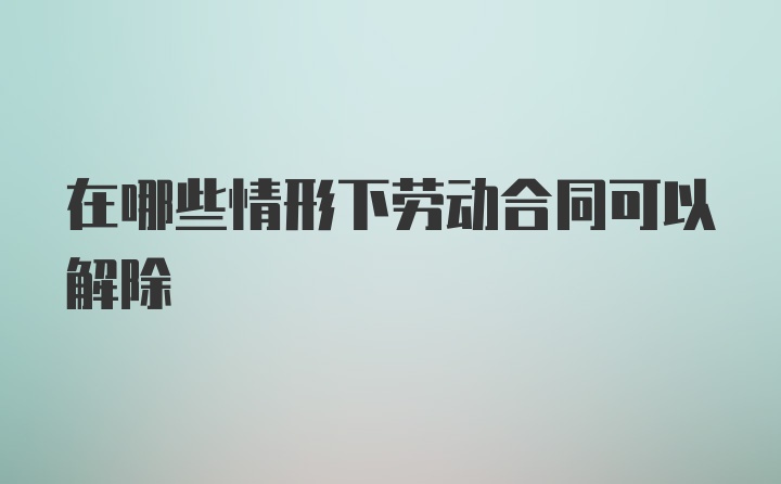 在哪些情形下劳动合同可以解除