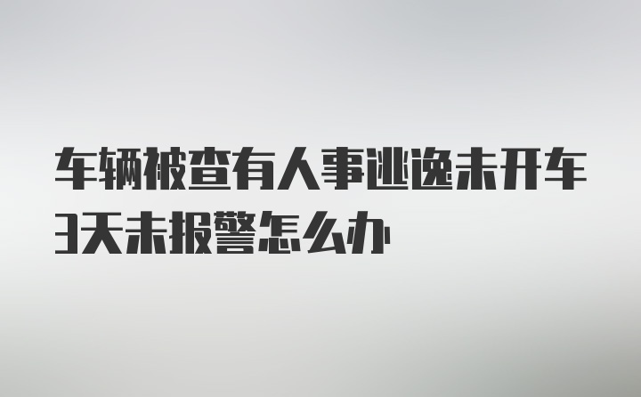 车辆被查有人事逃逸未开车3天未报警怎么办