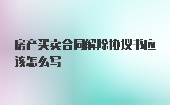 房产买卖合同解除协议书应该怎么写