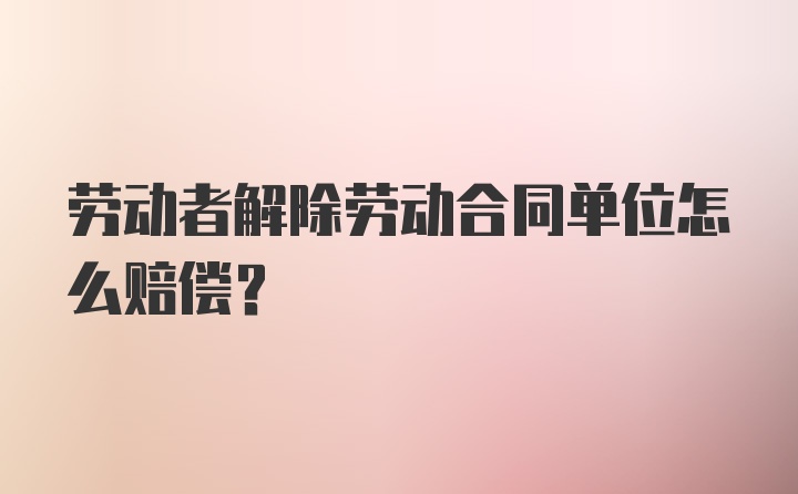 劳动者解除劳动合同单位怎么赔偿？