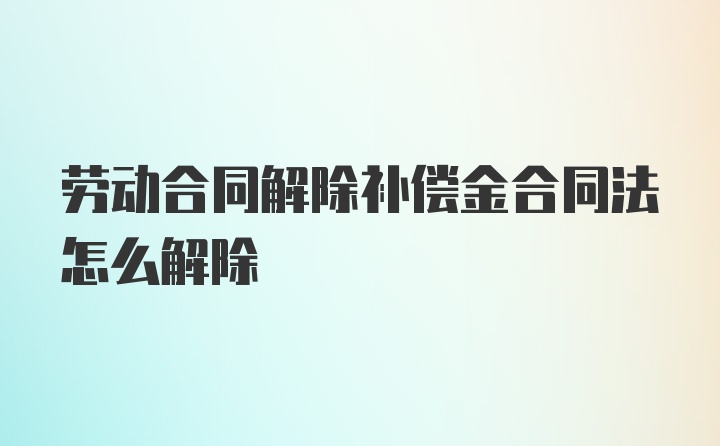 劳动合同解除补偿金合同法怎么解除