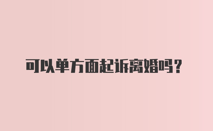 可以单方面起诉离婚吗？