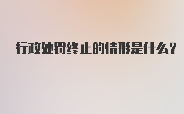 行政处罚终止的情形是什么？