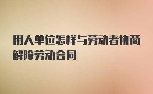 用人单位怎样与劳动者协商解除劳动合同