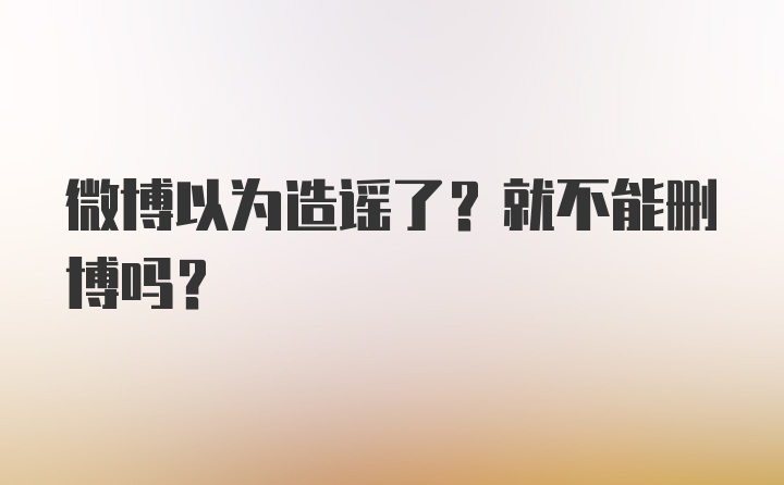 微博以为造谣了？就不能删博吗？