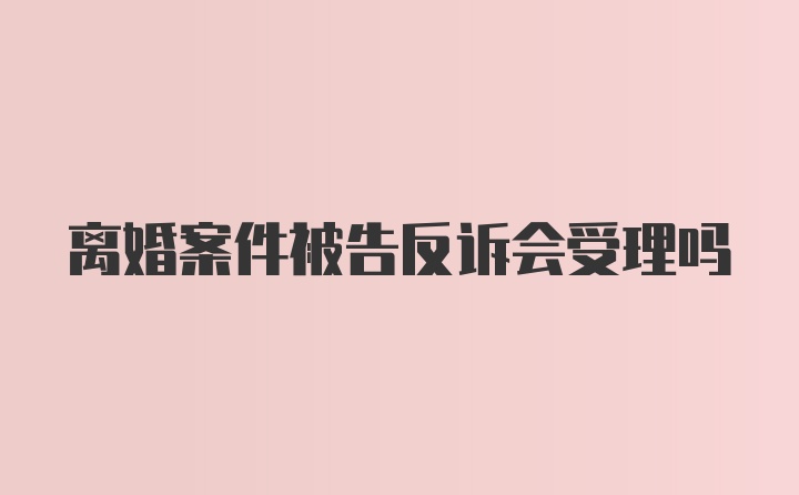 离婚案件被告反诉会受理吗