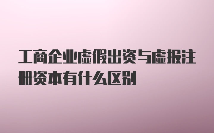 工商企业虚假出资与虚报注册资本有什么区别