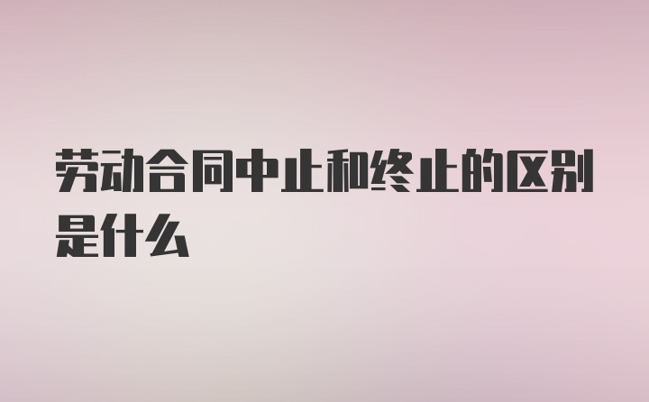 劳动合同中止和终止的区别是什么