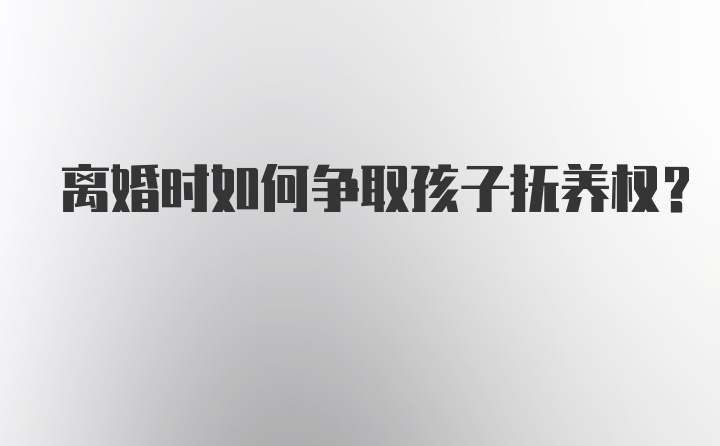 离婚时如何争取孩子抚养权？