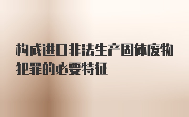 构成进口非法生产固体废物犯罪的必要特征