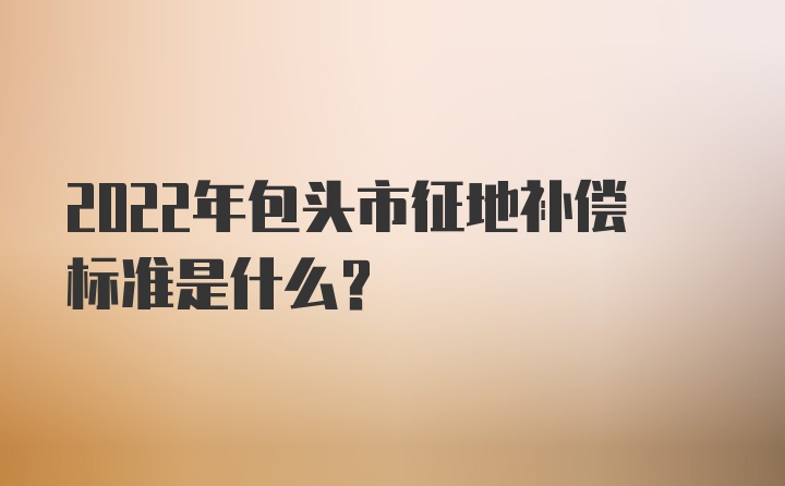 2022年包头市征地补偿标准是什么？