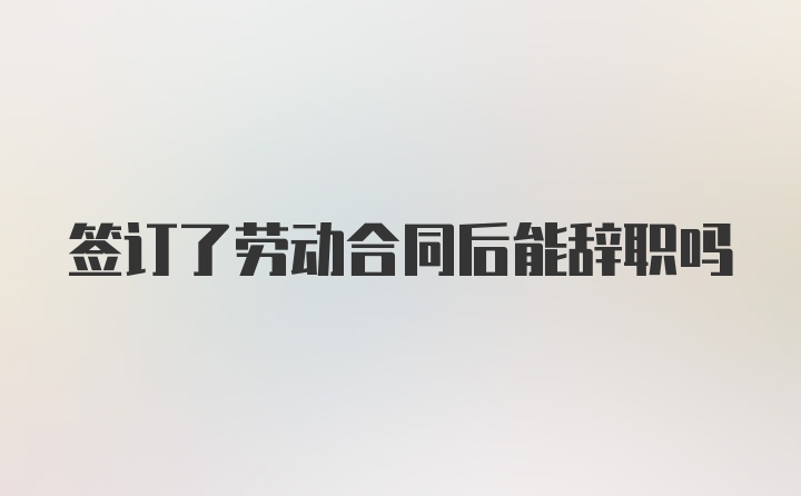 签订了劳动合同后能辞职吗