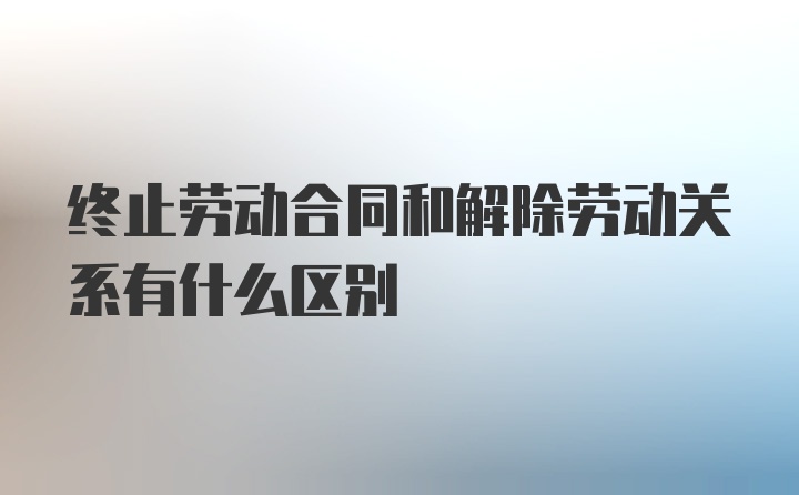 终止劳动合同和解除劳动关系有什么区别