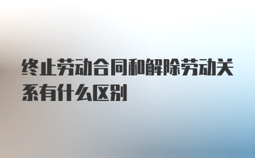 终止劳动合同和解除劳动关系有什么区别