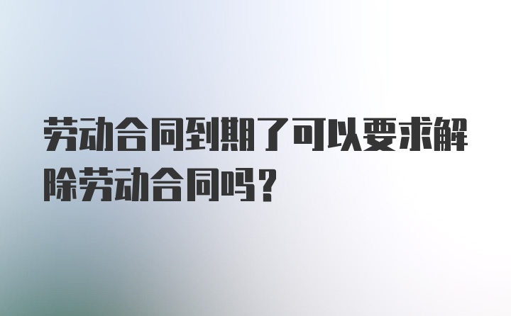 劳动合同到期了可以要求解除劳动合同吗？