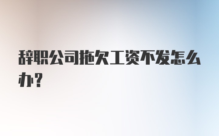 辞职公司拖欠工资不发怎么办？