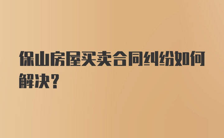 保山房屋买卖合同纠纷如何解决？