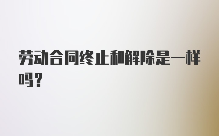 劳动合同终止和解除是一样吗？