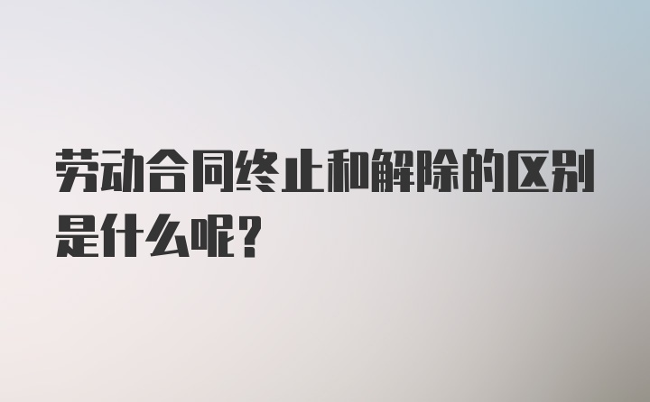 劳动合同终止和解除的区别是什么呢？