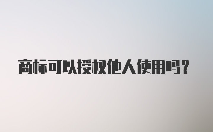 商标可以授权他人使用吗？