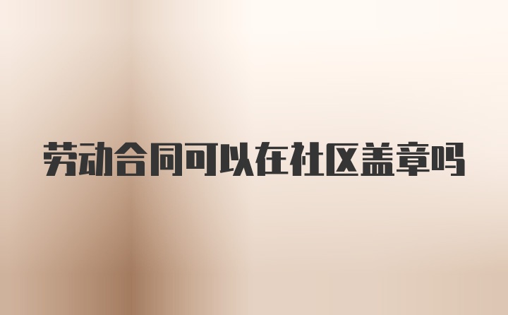 劳动合同可以在社区盖章吗