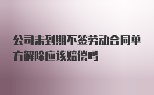 公司未到期不签劳动合同单方解除应该赔偿吗