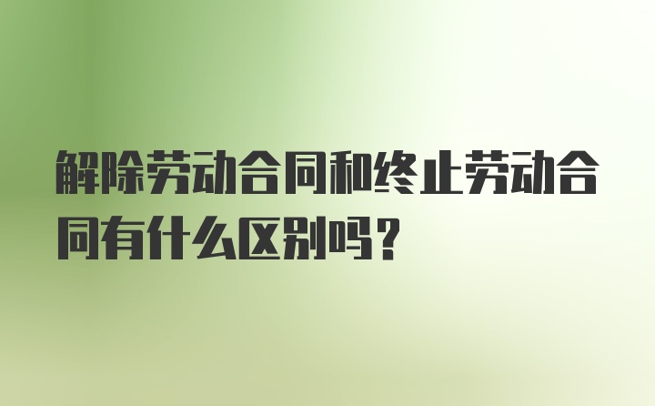 解除劳动合同和终止劳动合同有什么区别吗？