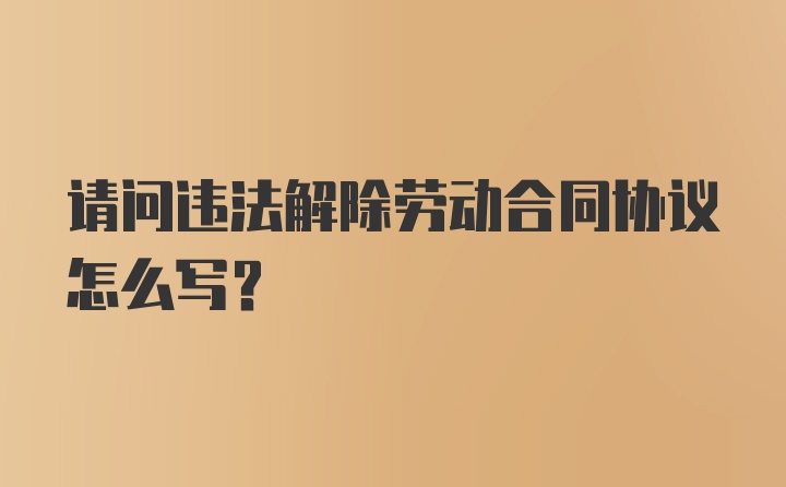 请问违法解除劳动合同协议怎么写？