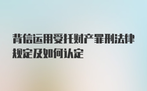 背信运用受托财产罪刑法律规定及如何认定