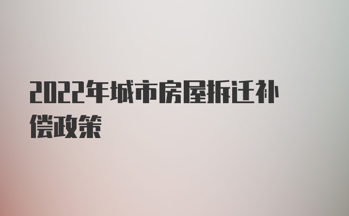 2022年城市房屋拆迁补偿政策