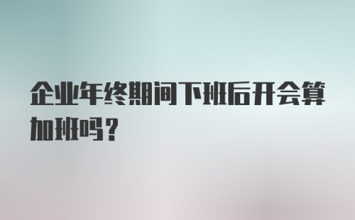 企业年终期间下班后开会算加班吗？