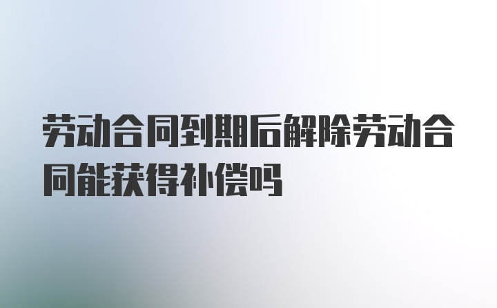 劳动合同到期后解除劳动合同能获得补偿吗