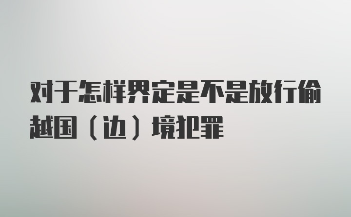 对于怎样界定是不是放行偷越国（边）境犯罪