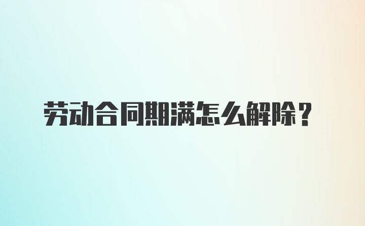 劳动合同期满怎么解除?