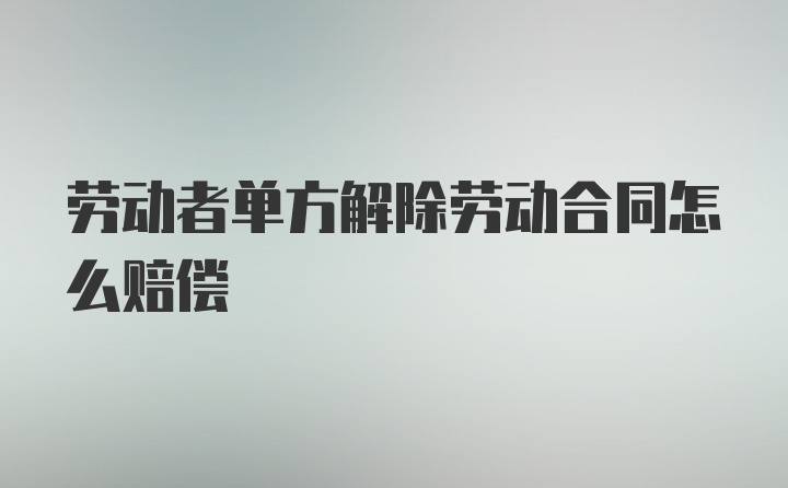 劳动者单方解除劳动合同怎么赔偿